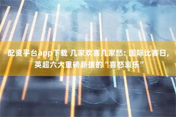 配资平台app下载 几家欢喜几家愁: 国际比赛日, 英超六大重磅新援的“喜怒哀乐”