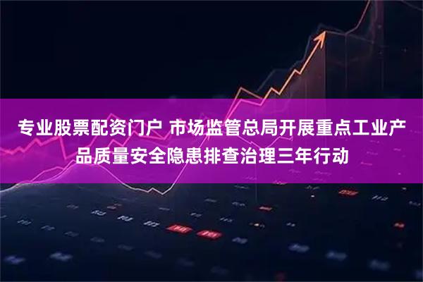 专业股票配资门户 市场监管总局开展重点工业产品质量安全隐患排查治理三年行动