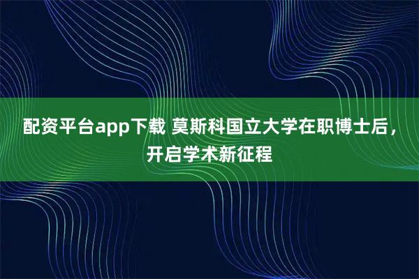 配资平台app下载 莫斯科国立大学在职博士后，开启学术新征程