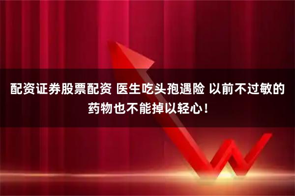 配资证券股票配资 医生吃头孢遇险 以前不过敏的药物也不能掉以轻心!