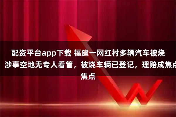 配资平台app下载 福建一网红村多辆汽车被烧:涉事空地无专人看管,被烧车辆已登记,理赔成焦点