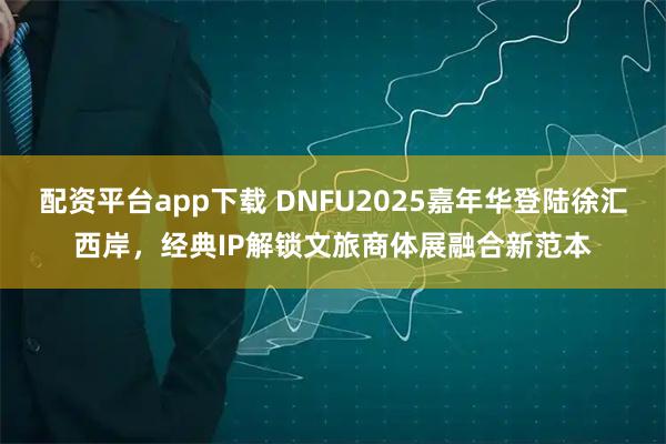 配资平台app下载 DNFU2025嘉年华登陆徐汇西岸,经典IP解锁文旅商体展融合新范本